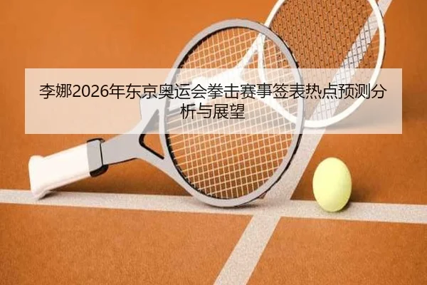 李娜2026年东京奥运会拳击赛事签表热点预测分析与展望